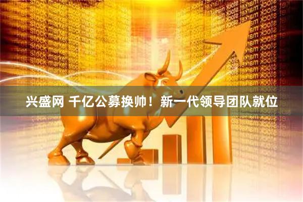 兴盛网 千亿公募换帅！新一代领导团队就位