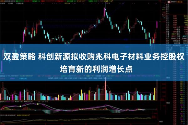 双盈策略 科创新源拟收购兆科电子材料业务控股权  培育新的利润增长点