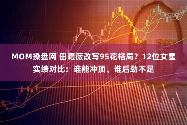 MOM操盘网 田曦薇改写95花格局？12位女星实绩对比：谁能冲顶、谁后劲不足