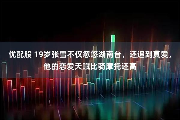 优配股 19岁张雪不仅忽悠湖南台，还追到真爱，他的恋爱天赋比骑摩托还高