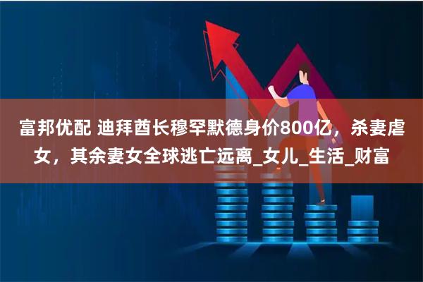 富邦优配 迪拜酋长穆罕默德身价800亿，杀妻虐女，其余妻女全球逃亡远离_女儿_生活_财富