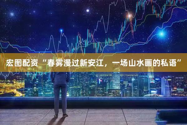 宏图配资 “春雾漫过新安江，一场山水画的私语”